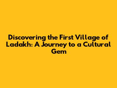 **Discovering the First Village of Ladakh: A Journey to a Cultural Gem**