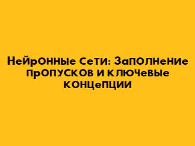 Нейронные сети: Заполнение пропусков и ключевые концепции