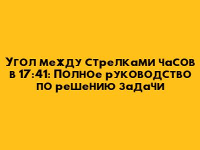 Угол между стрелками часов в 17:41: Полное руководство по решению задачи