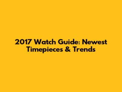 2017 Watch Guide: Newest Timepieces & Trends