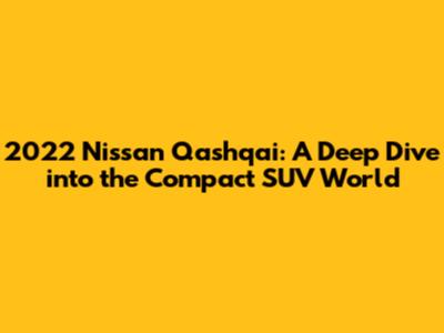 2022 Nissan Qashqai: A Deep Dive into the Compact SUV World