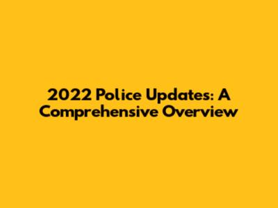 2022 Police Updates: A Comprehensive Overview