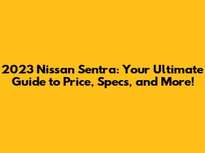 2023 Nissan Sentra: Your Ultimate Guide to Price, Specs, and More!