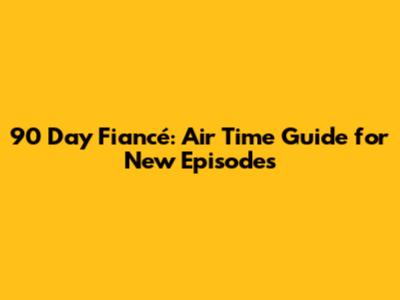 90 Day Fiancé: Air Time Guide for New Episodes