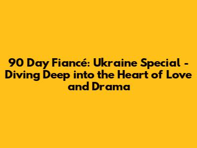 90 Day Fiancé: Ukraine Special - Diving Deep into the Heart of Love and Drama