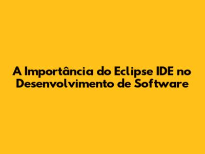 A Importância do Eclipse IDE no Desenvolvimento de Software