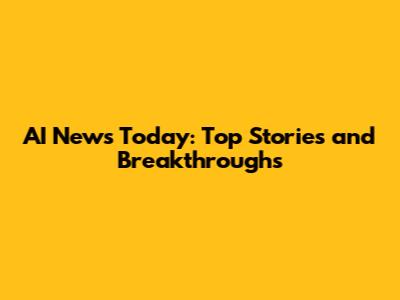 AI News Today: Top Stories and Breakthroughs