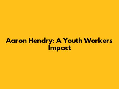 Aaron Hendry: A Youth Worker's Impact