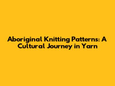 Aboriginal Knitting Patterns: A Cultural Journey in Yarn