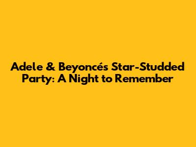 Adele & Beyoncé's Star-Studded Party: A Night to Remember
