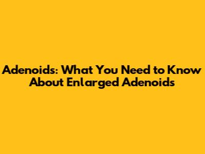 Adenoids: What You Need to Know About Enlarged Adenoids
