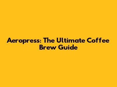 Aeropress: The Ultimate Coffee Brew Guide