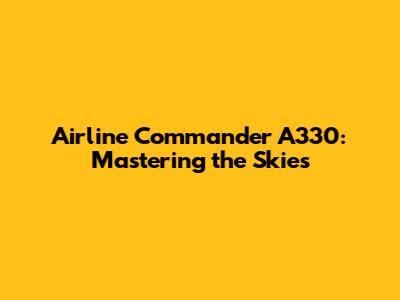 Airline Commander A330: Mastering the Skies