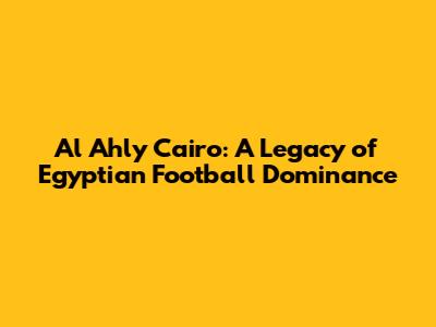 Al Ahly Cairo: A Legacy of Egyptian Football Dominance