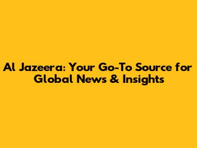 Al Jazeera: Your Go-To Source for Global News & Insights
