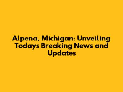 Alpena, Michigan: Unveiling Today's Breaking News and Updates