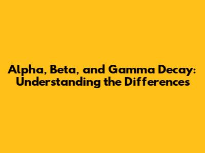 Alpha, Beta, and Gamma Decay: Understanding the Differences