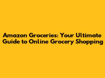 Amazon Groceries: Your Ultimate Guide to Online Grocery Shopping