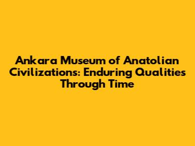 Ankara Museum of Anatolian Civilizations: Enduring Qualities Through Time