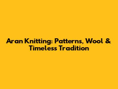 Aran Knitting: Patterns, Wool & Timeless Tradition