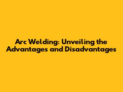 Arc Welding: Unveiling the Advantages and Disadvantages