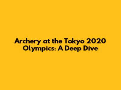 Archery at the Tokyo 2020 Olympics: A Deep Dive