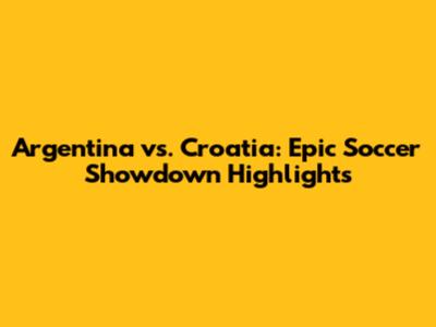 Argentina vs. Croatia: Epic Soccer Showdown Highlights