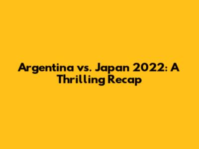 Argentina vs. Japan 2022: A Thrilling Recap
