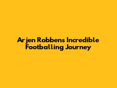 Arjen Robben's Incredible Footballing Journey