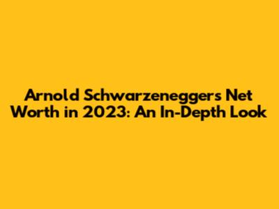 Arnold Schwarzenegger's Net Worth in 2023: An In-Depth Look