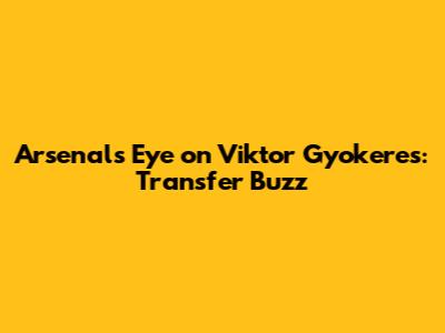 Arsenal's Eye on Viktor Gyokeres: Transfer Buzz