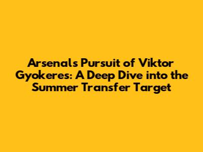 Arsenal's Pursuit of Viktor Gyokeres: A Deep Dive into the Summer Transfer Target