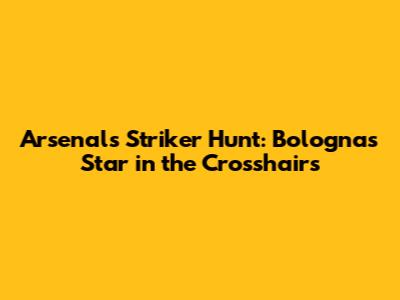 Arsenal's Striker Hunt: Bologna's Star in the Crosshairs