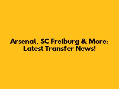 Arsenal, SC Freiburg & More: Latest Transfer News!