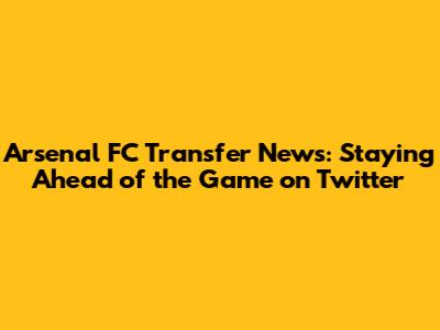 Arsenal FC Transfer News: Staying Ahead of the Game on Twitter