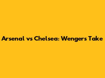 Arsenal vs Chelsea: Wenger's Take