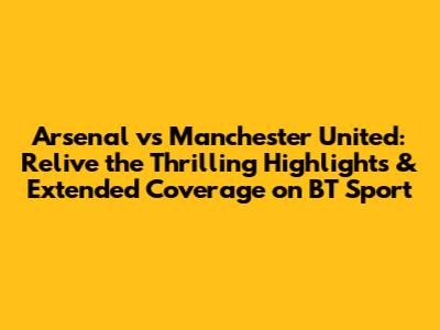 Arsenal vs Manchester United: Relive the Thrilling Highlights & Extended Coverage on BT Sport