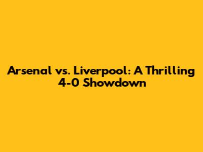 Arsenal vs. Liverpool: A Thrilling 4-0 Showdown