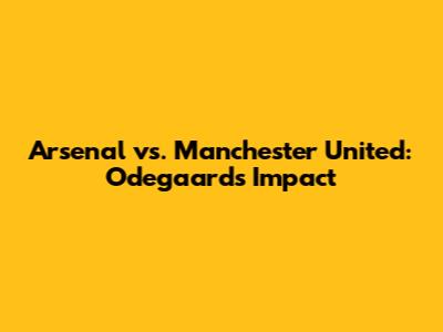 Arsenal vs. Manchester United: Odegaard's Impact