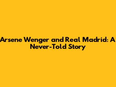 Arsene Wenger and Real Madrid: A Never-Told Story