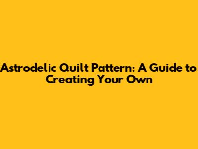 Astrodelic Quilt Pattern: A Guide to Creating Your Own