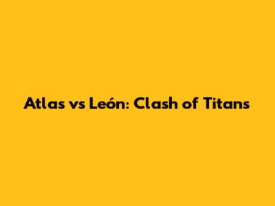 Atlas vs León: Clash of Titans