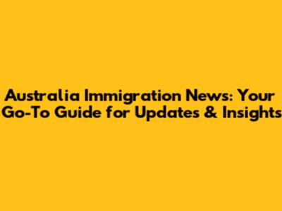 Australia Immigration News: Your Go-To Guide for Updates & Insights