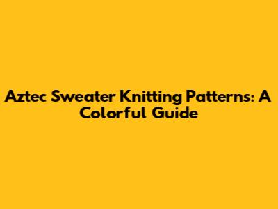 Aztec Sweater Knitting Patterns: A Colorful Guide
