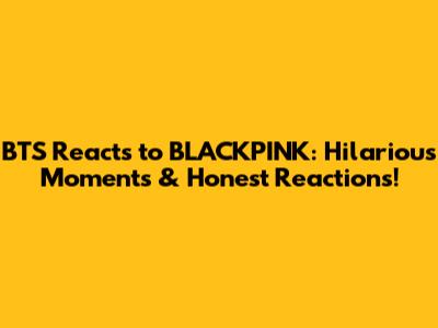 BTS Reacts to BLACKPINK: Hilarious Moments & Honest Reactions!