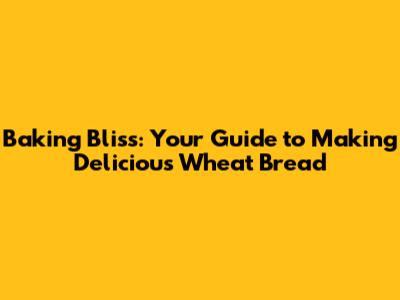 Baking Bliss: Your Guide to Making Delicious Wheat Bread