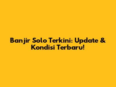 Banjir Solo Terkini: Update & Kondisi Terbaru!