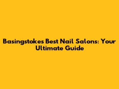 Basingstoke's Best Nail Salons: Your Ultimate Guide