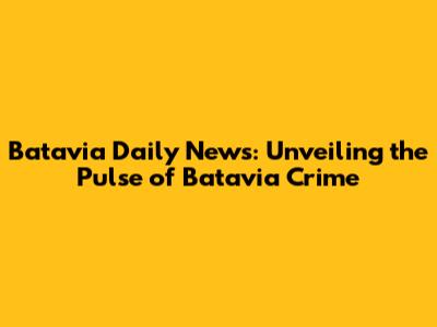 Batavia Daily News: Unveiling the Pulse of Batavia Crime