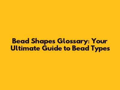 Bead Shapes Glossary: Your Ultimate Guide to Bead Types